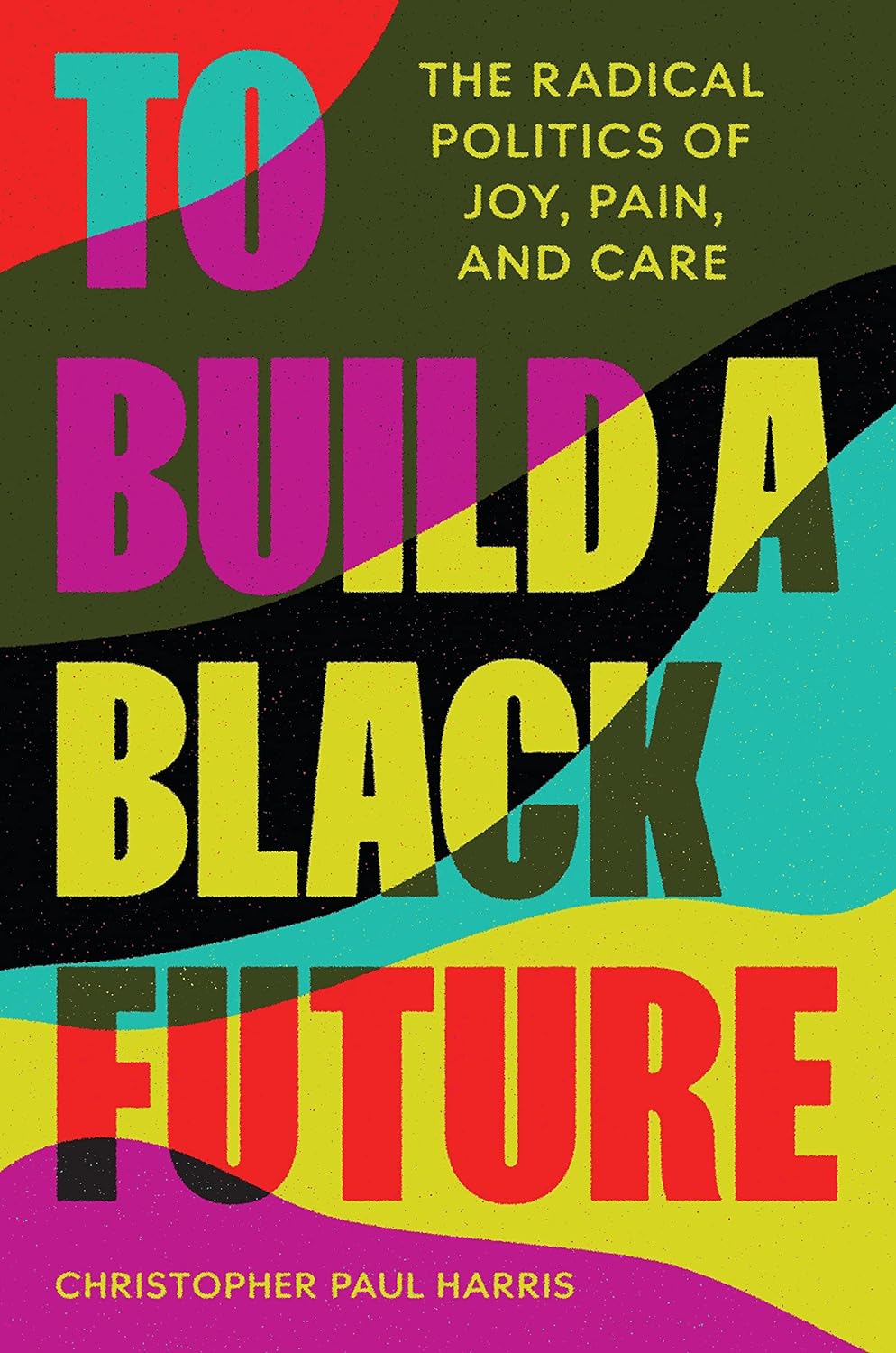a graphic of the cover of To Build a Black Future: The Radical Politics of Joy Pain and Care by Christpher Paul Harris