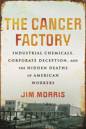 a graphic of the cover of The Cancer Factory: Industrial Chemicals, Corporate Deception, and the Hidden Deaths of America’s Workers by Jim Morris